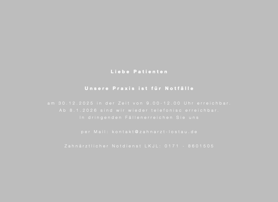&nbsp;Liebe Patienten Unsere Praxis ist für Notfälle am 30.12.2025 in der Zeit von 9.00-12.00 Uhr erreichbar. Ab 8.1.2026 sind wir wieder telefonisc erreichbar. In dringenden Fällenerreichen Sie uns per Mail: kontakt@zahnarzt-lostau.de Zahnärztlicher Notdienst LKJL: 0171 - 8601505 