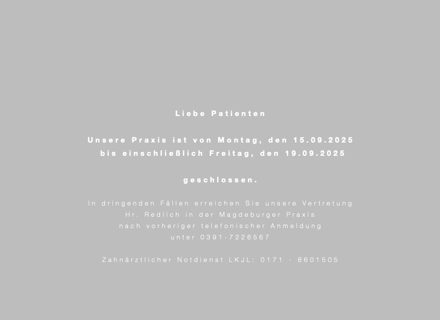  Liebe Patienten Unsere Praxis ist von Montag, den 15.09.2025 bis einschließlich Freitag, den 19.09.2025 geschlossen. In dringenden Fällen erreichen Sie unsere Vertretung Hr. Redlich in der Magdeburger Praxis nach vorheriger telefonischer Anmeldung unter 0391-7226567 Zahnärztlicher Notdienst LKJL: 0171 - 8601505 